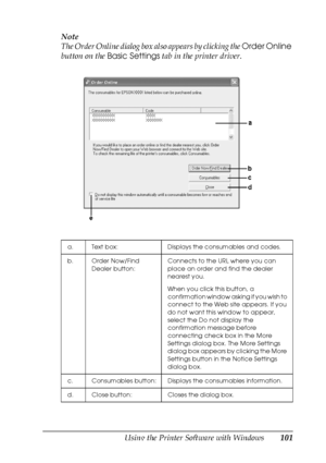 Page 101Using the Printer Software with Windows101
4
4
4
4
4
4
4
4
4
4
4
4
Note
The Order Online dialog box also appears by clicking the Order Online 
button on the Basic Settings tab in the printer driver. 
a. Text box: Displays the consumables and codes.
b. Order Now/Find 
Dealer button:Connects to the URL where you can 
place an order and find the dealer 
nearest you.
When you click this button, a 
confirmation window asking if you wish to 
connect to the Web site appears. If you 
do not want this window to...