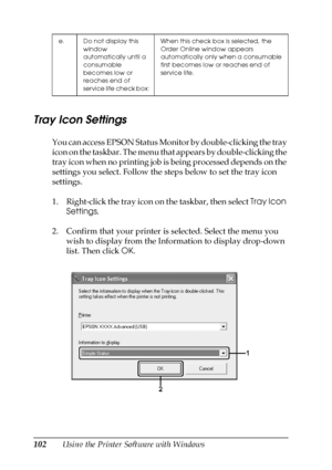 Page 102102Using the Printer Software with Windows
Tray Icon Settings
You can access EPSON Status Monitor by double-clicking the tray 
icon on the taskbar. The menu that appears by double-clicking the 
tray icon when no printing job is being processed depends on the 
settings you select. Follow the steps below to set the tray icon 
settings.
1. Right-click the tray icon on the taskbar, then select Tray Icon 
Settings.
2. Confirm that your printer is selected. Select the menu you 
wish to display from the...