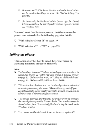 Page 118118Using the Printer Software with Windows❏Be sure to set EPSON Status Monitor so that the shared printer 
can be monitored on the print server. See Notice Settings on 
page 99.
❏Set the security for the shared printer (access right for clients). 
Clients cannot use the shared printer without right. For details, 
see Windows help.
You need to set the client computers so that they can use the 
printer on a network. See the following pages for details:
❏With Windows Me or 98 on page 119
❏With Windows XP or...