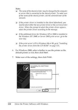 Page 124124Using the Printer Software with WindowsNote:
❏The name of the shared printer may be changed by the computer 
or server that is connected to the shared printer. To make sure 
of the name of the shared printer, ask the administrator of the 
network.
❏If the printer driver is installed in the client beforehand, you 
need to select either the new printer driver or the current printer 
driver. When the prompt to select the printer driver appears, 
select the printer driver according to the message.
❏If the...