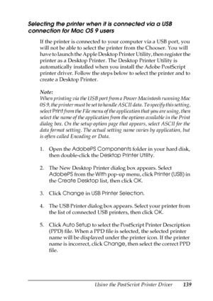 Page 139Using the PostScript Printer Driver139
5
5
5
5
5
5
5
5
5
5
5
5
Selecting the printer when it is connected via a USB 
connection for Mac OS 9 users
If the printer is connected to your computer via a USB port, you 
will not be able to select the printer from the Chooser. You will 
have to launch the Apple Desktop Printer Utility, then register the 
printer as a Desktop Printer. The Desktop Printer Utility is 
automatically installed when you install the Adobe PostScript 
printer driver. Follow the steps...