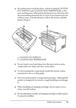 Page 15Safety Instructions15
❏Be careful not to touch the fuser, which is marked CAUTION 
HOT SURFACE and CAUTION HIGH TEMPERATURE, or the 
surrounding areas. If the printer has been in use, the fuser and 
the surrounding areas may be very hot. If you must touch one 
of these areas, wait 40 minutes to allow the heat to subside 
before doing so.
a. CAUTION HOT SURFACE
b. CAUTION HIGH TEMPERATURE
❏Do not insert your hand deep into the fuser unit as some 
components are sharp and may cause injury.
❏Avoid touching...