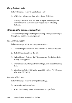 Page 144144Using the PostScript Printer Driver
Using Balloon Help
Follow the steps below to use Balloon Help.
1. Click the Help menu, then select Show Balloons.
2. Place your cursor over the item that you need help with. 
Information on that item is displayed inside a floating 
balloon.
Changing the printer setup settings
You can change or update the printer setup settings according to 
the options installed in your printer.
For Mac OS X users
Follow the steps below to change the settings.
1. Access the printer...