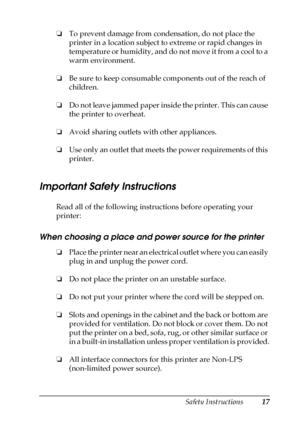 Page 17Safety Instructions17
❏To prevent damage from condensation, do not place the 
printer in a location subject to extreme or rapid changes in 
temperature or humidity, and do not move it from a cool to a 
warm environment.
❏Be sure to keep consumable components out of the reach of 
children.
❏Do not leave jammed paper inside the printer. This can cause 
the printer to overheat.
❏Avoid sharing outlets with other appliances.
❏Use only an outlet that meets the power requirements of this 
printer.
Important...