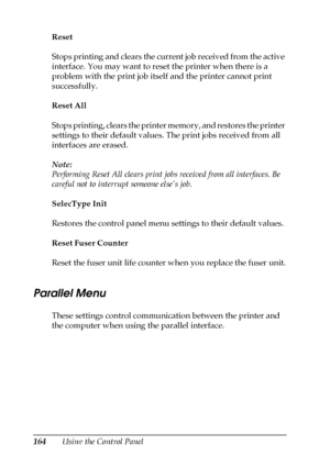 Page 164164Using the Control Panel Reset
Stops printing and clears the current job received from the active 
interface. You may want to reset the printer when there is a 
problem with the print job itself and the printer cannot print 
successfully.
Reset All
Stops printing, clears the printer memory, and restores the printer 
settings to their default values. The print jobs received from all 
interfaces are erased.
Note:
Performing Reset All clears print jobs received from all interfaces. Be 
careful not to...