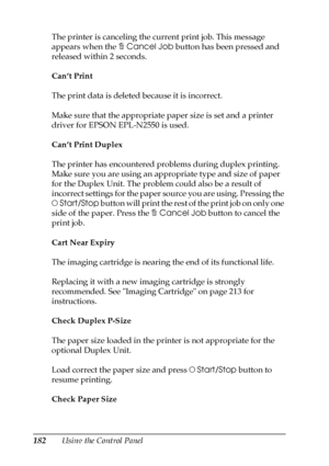 Page 182182Using the Control Panel The printer is canceling the current print job. This message 
appears when the +Cancel Job button has been pressed and 
released within 2 seconds.
Can’t Print
The print data is deleted because it is incorrect.
Make sure that the appropriate paper size is set and a printer 
driver for EPSON EPL-N2550 is used.
Can’t Print Duplex
The printer has encountered problems during duplex printing. 
Make sure you are using an appropriate type and size of paper 
for the Duplex Unit. The...