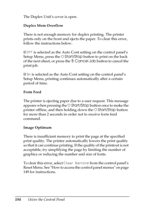 Page 184184Using the Control Panel The Duplex Unit’s cover is open.
Duplex Mem Overflow
There is not enough memory for duplex printing. The printer 
prints only on the front and ejects the paper. To clear this error, 
follow the instructions below.
If Off is selected as the Auto Cont setting on the control panel’s 
Setup Menu, press the NStart/Stop button to print on the back 
of the next sheet, or press the +Cancel Job button to cancel the 
print job.
If On is selected as the Auto Cont setting on the control...