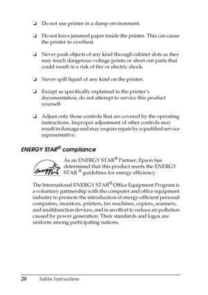 Page 2020Safety Instructions ❏Do not use printer in a damp environment.
❏Do not leave jammed paper inside the printer. This can cause 
the printer to overheat.
❏Never push objects of any kind through cabinet slots as they 
may touch dangerous voltage points or short out parts that 
could result in a risk of fire or electric shock.
❏Never spill liquid of any kind on the printer.
❏Except as specifically explained in the printer’s 
documentation, do not attempt to service this product 
yourself.
❏Adjust only those...