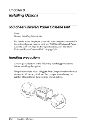 Page 194194Installing Options
Chapter 8 
Installing Options
550-Sheet Universal Paper Cassette Unit
Note:
You can install up to two units.
For details about the paper types and sizes that you can use with 
the optional paper cassette unit, see 550-Sheet Universal Paper 
Cassette Unit on page 39. For specifications, see 550-Sheet 
Universal Paper Cassette Unit on page 283.
Handling precautions
Always pay attention to the following handling precautions 
before installing the option.
The printer weighs about 22 kg...