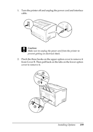 Page 199Installing Options199
8
8
8
8
8
8
8
8
8
8
8
8
1. Turn the printer off and unplug the power cord and interface 
cable.
c
Caution:
Make sure to unplug the power cord from the printer to 
prevent getting an electrical shock. 
2. Pinch the three hooks on the upper option cover to remove it 
from Cover B. Then pull back on the tabs on the lower option 
cover to remove it.
 