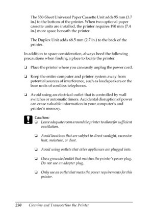 Page 230230Cleaning and Transporting the PrinterThe 550-Sheet Universal Paper Cassette Unit adds 95 mm (3.7 
in.) to the bottom of the printer. When two optional paper 
cassette units are installed, the printer requires 190 mm (7.4 
in.) more space beneath the printer.
The Duplex Unit adds 68.5 mm (2.7 in.) to the back of the 
printer.
In addition to space consideration, always heed the following 
precautions when finding a place to locate the printer:
❏Place the printer where you can easily unplug the power...