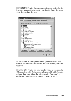 Page 263Troubleshooting263
11
11
11
11
11
11
11
11
11
11
11
11
If EPSON USB Printer Devices does not appear on the Device 
Manager menu, click the plus(+) sign beside Other devices to 
view the installed devices.
If USB Printer or your printer name appears under Other 
devices, the printer software is not installed correctly. Proceed 
to step 5.
If neither USB Printer nor your printer name appears under 
Other devices, click Refresh or unplug the USB cable from the 
printer, then plug it into the printer again....