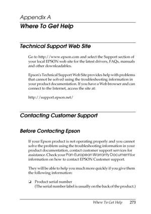 Page 273Where To Get Help273
A
A
A
A
A
A
A
A
A
A
A
A
Appendix A 
Where To Get Help
Technical Support Web Site
Go to http://www.epson.com and select the Support section of 
your local EPSON web site for the latest drivers, FAQs, manuals 
and other downloadables.
Epsons Technical Support Web Site provides help with problems 
that cannot be solved using the troubleshooting information in 
your product documentation. If you have a Web browser and can 
connect to the Internet, access the site at:...