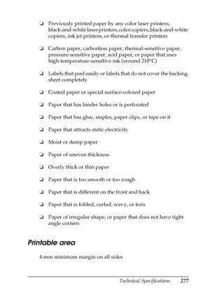 Page 277Technical Specifications277
B
B
B
B
B
B
B
B
B
B
B
B
❏Previously printed paper by any color laser printers, 
black-and-white laser printers, color copiers, black-and-white 
copiers, ink jet printers, or thermal transfer printers
❏Carbon paper, carbonless paper, thermal-sensitive paper, 
pressure-sensitive paper, acid paper, or paper that uses 
high-temperature-sensitive ink (around 210°C)
❏Labels that peel easily or labels that do not cover the backing 
sheet completely
❏Coated paper or special...