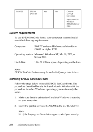 Page 288288Information about Fonts
System requirements
To use EPSON BarCode Fonts, your computer system should 
meet the following requirements:
Note:
EPSON BarCode Fonts can only be used with Epson printer drivers.
Installing EPSON BarCode Fonts
Follow the steps below to install EPSON BarCode Fonts. The 
procedure described here is for installation in Windows 98; the 
procedure for other Windows operating systems is nearly the 
same.
1. Make sure that the printer is off and that Windows is running 
on your...