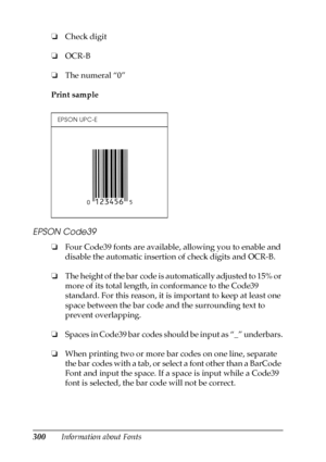 Page 300300Information about Fonts ❏Check digit
❏OCR-B
❏The numeral “0”
Print sample
EPSON Code39
❏Four Code39 fonts are available, allowing you to enable and 
disable the automatic insertion of check digits and OCR-B.
❏The height of the bar code is automatically adjusted to 15% or 
more of its total length, in conformance to the Code39 
standard. For this reason, it is important to keep at least one 
space between the bar code and the surrounding text to 
prevent overlapping.
❏Spaces in Code39 bar codes should...