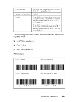 Page 301Information about Fonts301
C
C
C
C
C
C
C
C
C
C
C
C
The following codes are inserted automatically and need not be 
input by hand:
❏Left/Right quiet zone
❏Check digit
❏Start/Stop character
Print sample
Character type Alphanumeric characters (A to Z, 0 to 9) 
Symbols (- . space $ / + %)
Number of characters No limit
Font  size When OCR-B is not used: 26 pt or more (up 
to 96 pt in Windows XP/2000/Server 2003). 
Recommended sizes are 26 pt, 52 pt, 78 
pt, and 104 pt.
When OCR-B is used: 36 pt or more (up to...