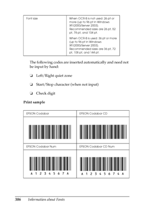 Page 306306Information about FontsThe following codes are inserted automatically and need not 
be input by hand:
❏Left/Right quiet zone
❏Start/Stop character (when not input)
❏Check digit
Print sample
Font size When OCR-B is not used: 26 pt or 
more (up to 96 pt in Windows 
XP/2000/Server 2003). 
Recommended sizes are 26 pt, 52 
pt, 78 pt, and 104 pt.
When OCR-B is used: 36 pt or more 
(up to 96 pt in Windows 
XP/2000/Server 2003). 
Recommended sizes are 36 pt, 72 
pt, 108 pt, and 144 pt.
EPSON Codabar EPSON...