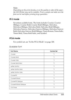 Page 313Information about Fonts313
C
C
C
C
C
C
C
C
C
C
C
C
Note:
Depending on the print density, or on the quality or color of the paper, 
the OCR B font may not be readable. Print a sample and make sure the 
font can be read before printing large quantities. 
PS 3 mode
Seventeen scalable fonts. The fonts include: Courier, Courier 
Oblique, Courier Bold, Courier Bold Oblique, Helvetica, 
Helvetica Oblique, Helvetica Bold, Helvetica Bold Oblique, 
Helvetica Narrow, Helvetica Narrow Oblique, Helvetica Narrow...