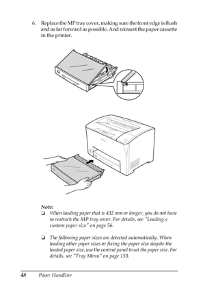 Page 4848Paper Handling 6. Replace the MP tray cover, making sure the front edge is flush 
and as far forward as possible. And reinsert the paper cassette 
in the printer.
Note:
❏When loading paper that is 432 mm or longer, you do not have 
to reattach the MP tray cover. For details, see Loading a 
custom paper size on page 56.
❏The following paper sizes are detected automatically. When 
loading other paper sizes or fixing the paper size despite the 
loaded paper size, use the control panel to set the paper...