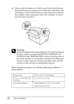 Page 5252Paper Handling ❏When printed envelopes are wrinkled, open Cover B and push up 
the form feed pressure change levers at both sides of the fuser unit 
until they are in the vertical position. It may reduce the wrinkles in 
the envelopes. When using paper other than envelopes, be sure to 
push the levers back down.
w
Warning:
Unless specifically instructed in this guide, be careful not to touch 
the fuser, which is marked CAUTION HOT SURFACE and 
CAUTION HIGH TEMPERATURE, or the surrounding areas. If 
the...