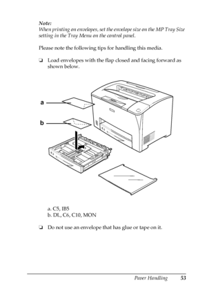 Page 53Paper Handling53
3
3
3
3
3
3
3
3
3
3
3
3
Note:
When printing on envelopes, set the envelope size on the MP Tray Size 
setting in the Tray Menu on the control panel.
Please note the following tips for handling this media.
❏Load envelopes with the flap closed and facing forward as 
shown below.
a. C5, IB5
b. DL, C6, C10, MON
❏Do not use an envelope that has glue or tape on it.
a
b
 