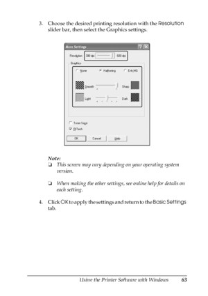 Page 63Using the Printer Software with Windows63
4
4
4
4
4
4
4
4
4
4
4
4
3. Choose the desired printing resolution with the Resolution 
slider bar, then select the Graphics settings.
Note:
❏This screen may vary depending on your operating system 
version.
❏When making the other settings, see online help for details on 
each setting.
4. Click OK to apply the settings and return to the Basic Settings 
tab.
 