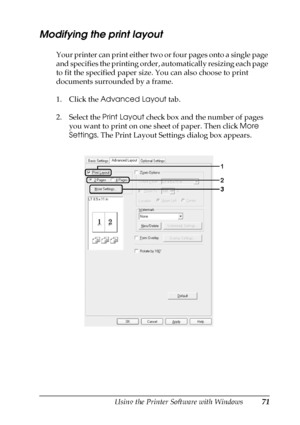 Page 71Using the Printer Software with Windows71
4
4
4
4
4
4
4
4
4
4
4
4
Modifying the print layout
Your printer can print either two or four pages onto a single page 
and specifies the printing order, automatically resizing each page 
to fit the specified paper size. You can also choose to print 
documents surrounded by a frame.
1. Click the Advanced Layout tab.
2. Select the Print Layout check box and the number of pages 
you want to print on one sheet of paper. Then click More 
Settings. The Print Layout...