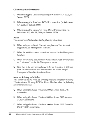 Page 9898Using the Printer Software with Windows Client only Environments:
❏When using the LPR connection (in Windows XP, 2000, or 
Server 2003).
❏When using the Standard TCP/IP connection (in Windows 
XP, 2000, or Server 2003).
❏When using the EpsonNet Print TCP/IP connection (in 
Windows XP, Me, 98, 2000, or Server 2003).
Note:
You cannot use this function in the following situations:
❏When using an optional Ethernet interface card that does not 
support the Job Management function.
❏When the NetWare...