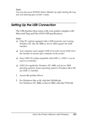 Page 103Using the Printer Software with Windows103
4
4
4
4
4
4
4
4
4
4
4
4
Note:
You can also access EPSON Status Monitor by right-clicking the tray 
icon and selecting your printer’s name.
Setting Up the USB Connection
The USB interface that comes with your printer complies with 
Microsoft Plug and Play (PnP) USB specifications.
Note:
❏Only PC systems equipped with a USB connector and running 
Windows XP, Me, 98, 2000, or Server 2003 support the USB 
interface.
❏Your computer must support USB 2.0 in order to...