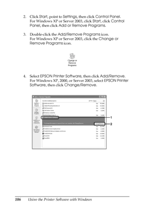 Page 106106Using the Printer Software with Windows 2. Click Start, point to Settings, then click Control Panel.
For Windows XP or Server 2003, click Start, click Control 
Panel, then click Add or Remove Programs.
3. Double-click the Add/Remove Programs icon.
For Windows XP or Server 2003, click the Change or 
Remove Programs icon.
4. Select EPSON Printer Software, then click Add/Remove.
For Windows XP, 2000, or Server 2003, select EPSON Printer 
Software, then click Change/Remove.
 