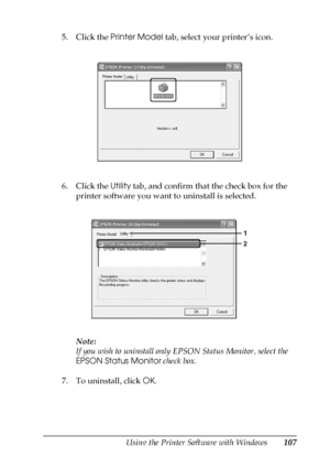 Page 107Using the Printer Software with Windows107
4
4
4
4
4
4
4
4
4
4
4
4
5. Click the Printer Model tab, select your printer’s icon.
6. Click the Utility tab, and confirm that the check box for the 
printer software you want to uninstall is selected.
Note:
If you wish to uninstall only EPSON Status Monitor, select the 
EPSON Status Monitor check box.
7. To uninstall, click OK.
 