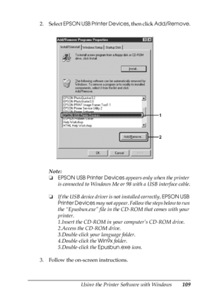 Page 109Using the Printer Software with Windows109
4
4
4
4
4
4
4
4
4
4
4
4
2. Select EPSON USB Printer Devices, then click Add/Remove.
Note:
❏EPSON USB Printer Devices appears only when the printer 
is connected to Windows Me or 98 with a USB interface cable.
❏If the USB device driver is not installed correctly, EPSON USB 
Printer Devices may not appear. Follow the steps below to run 
the “Epusbun.exe” file in the CD-ROM that comes with your 
printer.
1.Insert the CD-ROM in your computer’s CD-ROM drive.
2.Access...