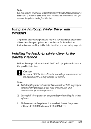 Page 129Using the PostScript Printer Driver129
5
5
5
5
5
5
5
5
5
5
5
5
Note:
For best results, you should connect the printer directly to the computer’s 
USB port. If multiple USB hubs must be used, we recommend that you 
connect the printer to the first-tier hub.
Using the PostScript Printer Driver with 
Windows
To print in the PostScript mode, you will have to install the printer 
driver. See the appropriate sections below for installation 
instructions according to the interface that you are using to print....