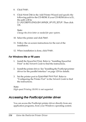 Page 134134Using the PostScript Printer Driver 8. Click Finish.
9. Click Have Disk in the Add Printer Wizard and specify the 
following path for the CD-ROM. If your CD-ROM drive is D:, 
the path will be 
D:\ADOBEPS\ENGLISH\WIN2K_XP\PS_SETUP. Then click 
OK.
Note:
Change the drive letter as needed for your system.
10. Select the printer and click Next.
11. Follow the on-screen instructions for the rest of the 
installation.
12. When installation is done, click Finish.
For Windows Me or 98 users
1. Install the...