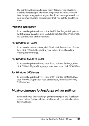 Page 135Using the PostScript Printer Driver135
5
5
5
5
5
5
5
5
5
5
5
5
The printer settings made from many Windows applications 
override the setting made when the printer driver is accessed 
from the operating system, so you should access the printer driver 
from your application to make sure that you get the result you 
want.
From the application
To access the printer driver, click the Print or Page Setup from 
the File menu. You also need to click Setup, Options, Properties, 
or a combination of these...