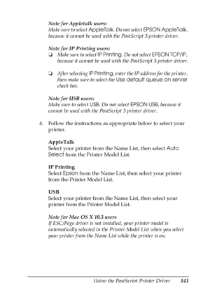 Page 141Using the PostScript Printer Driver141
5
5
5
5
5
5
5
5
5
5
5
5
Note for Appletalk users:
Make sure to select AppleTalk. Do not select EPSON AppleTalk, 
because it cannot be used with the PostScript 3 printer driver.
Note for IP Printing users:
❏Make sure to select IP Printing. Do not select EPSON TCP/IP, 
because it cannot be used with the PostScript 3 printer driver.
❏After selecting IP Printing, enter the IP address for the printer, 
then make sure to select the Use default queue on server 
check box....