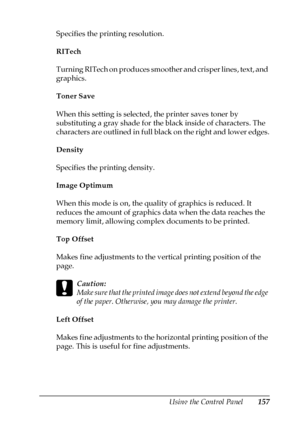 Page 157Using the Control Panel157
7
7
7
7
7
7
7
7
7
7
7
7
Specifies the printing resolution.
RITech
Turning RITech on produces smoother and crisper lines, text, and 
graphics.
Toner Save
When this setting is selected, the printer saves toner by 
substituting a gray shade for the black inside of characters. The 
characters are outlined in full black on the right and lower edges.
Density
Specifies the printing density.
Image Optimum
When this mode is on, the quality of graphics is reduced. It 
reduces the amount...