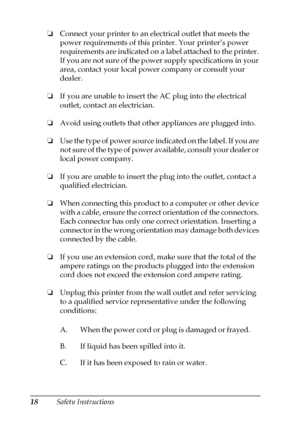 Page 1818Safety Instructions ❏Connect your printer to an electrical outlet that meets the 
power requirements of this printer. Your printer’s power 
requirements are indicated on a label attached to the printer. 
If you are not sure of the power supply specifications in your 
area, contact your local power company or consult your 
dealer.
❏If you are unable to insert the AC plug into the electrical 
outlet, contact an electrician.
❏Avoid using outlets that other appliances are plugged into.
❏Use the type of...