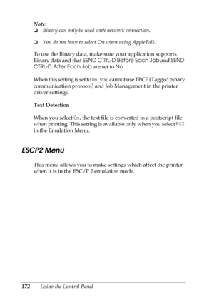 Page 172172Using the Control Panel Note:
❏Binary can only be used with network connection. 
❏You do not have to select On when using AppleTalk.
To use the Binary data, make sure your application supports 
Binary data and that SEND CTRL-D Before Each Job and SEND 
CTRL-D After Each Job are set to No.
When this setting is set to On, you cannot use TBCP (Tagged binary 
communication protocol) and Job Management in the printer 
driver settings.
Text Detection
When you select On, the text file is converted to a...