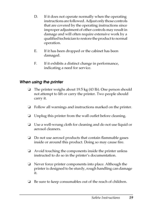 Page 19Safety Instructions19
When using the printer 
❏The printer weighs about 19.5 kg (43 lb). One person should 
not attempt to lift or carry the printer. Two people should 
carry it.
❏Follow all warnings and instructions marked on the printer.
❏Unplug this printer from the wall outlet before cleaning.
❏Use a well-wrung cloth for cleaning and do not use liquid or 
aerosol cleaners.
❏Do not use aerosol products that contain flammable gases 
inside or around this product. Doing so may cause fire.
❏Avoid...