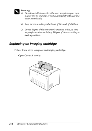 Page 214214Replacing Consumable Products
w
Warning:
❏Do not touch the toner. Keep the toner away from your eyes. 
If toner gets on your skin or clothes, wash it off with soap and 
water immediately.
❏Keep the consumable products out of the reach of children.
❏Do not dispose of the consumable products in fire, as they 
may explode and cause injury. Dispose of them according to 
local regulations.
Replacing an imaging cartridge
Follow these steps to replace an imaging cartridge.
1. Open Cover A slowly.
 