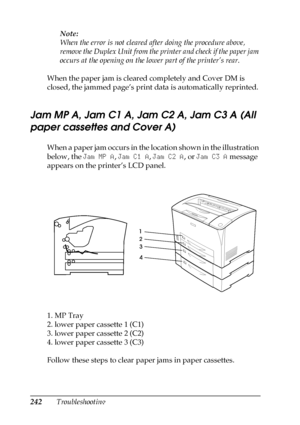 Page 242242TroubleshootingNote:
When the error is not cleared after doing the procedure above, 
remove the Duplex Unit from the printer and check if the paper jam 
occurs at the opening on the lower part of the printer’s rear.
When the paper jam is cleared completely and Cover DM is 
closed, the jammed page’s print data is automatically reprinted.
Jam MP A, Jam C1 A, Jam C2 A, Jam C3 A (All 
paper cassettes and Cover A)
When a paper jam occurs in the location shown in the illustration 
below, the Jam MP A, Jam...