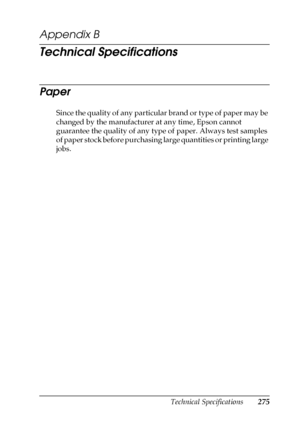 Page 275Technical Specifications275
B
B
B
B
B
B
B
B
B
B
B
B
Appendix B 
Technical Specifications
Paper
Since the quality of any particular brand or type of paper may be 
changed by the manufacturer at any time, Epson cannot 
guarantee the quality of any type of paper. Always test samples 
of paper stock before purchasing large quantities or printing large 
jobs.
 