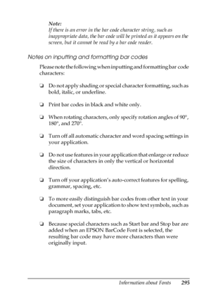 Page 295Information about Fonts295
C
C
C
C
C
C
C
C
C
C
C
C
Note:
If there is an error in the bar code character string, such as 
inappropriate data, the bar code will be printed as it appears on the 
screen, but it cannot be read by a bar code reader.
Notes on inputting and formatting bar codes
Please note the following when inputting and formatting bar code 
characters:
❏Do not apply shading or special character formatting, such as 
bold, italic, or underline.
❏Print bar codes in black and white only.
❏When...