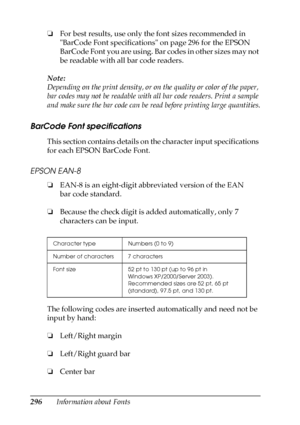 Page 296296Information about Fonts ❏For best results, use only the font sizes recommended in 
BarCode Font specifications on page 296 for the EPSON 
BarCode Font you are using. Bar codes in other sizes may not 
be readable with all bar code readers.
Note:
Depending on the print density, or on the quality or color of the paper, 
bar codes may not be readable with all bar code readers. Print a sample 
and make sure the bar code can be read before printing large quantities.
BarCode Font specifications
This section...