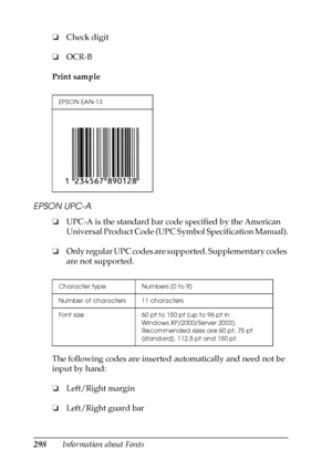 Page 298298Information about Fonts ❏Check digit
❏OCR-B
Print sample
EPSON UPC-A
❏UPC-A is the standard bar code specified by the American 
Universal Product Code (UPC Symbol Specification Manual).
❏Only regular UPC codes are supported. Supplementary codes 
are not supported.
The following codes are inserted automatically and need not be 
input by hand:
❏Left/Right margin
❏Left/Right guard bar
EPSON EAN-13
Character type Numbers (0 to 9)
Number of characters 11 characters
Font size 60 pt to 150 pt (up to 96 pt in...