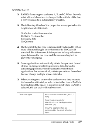 Page 307Information about Fonts307
C
C
C
C
C
C
C
C
C
C
C
C
EPSON EAN128
❏EAN128 fonts support code sets A, B, and C. When the code 
set of a line of characters is changed in the middle of the line, 
a conversion code is automatically inserted.
❏The following 4 kinds of the properties are supported as the 
Application Identifier (AI).
01: Grobal traded item number
10: Batch / Lot number
17: Expiry date
30: Quantity
❏The height of the bar code is automatically adjusted to 15% or 
more of its total length, in...