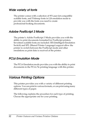 Page 3232Printer Features and Various Printing Options
Wide variety of fonts
The printer comes with a selection of 95 Laser-Jet-compatible 
scalable fonts, and 5 bitmap fonts in LJ4 emulation mode to 
provide you with the fonts you need to create 
professional-looking documents.
Adobe PostScript 3 Mode
The printer’s Adobe PostScript 3 Mode provides you with the 
ability to print documents formatted for PostScript printers. 
Seventeen scalable fonts are included. IES (Intelligent Emulation 
Switch) and SPL...