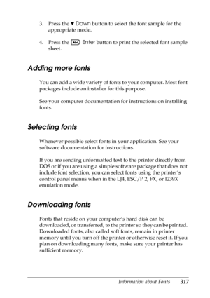 Page 317Information about Fonts317
C
C
C
C
C
C
C
C
C
C
C
C
3. Press the dDown button to select the font sample for the 
appropriate mode.
4. Press the Enter button to print the selected font sample 
sheet. 
Adding more fonts
You can add a wide variety of fonts to your computer. Most font 
packages include an installer for this purpose.
See your computer documentation for instructions on installing 
fonts.
Selecting fonts
Whenever possible select fonts in your application. See your 
software documentation for...